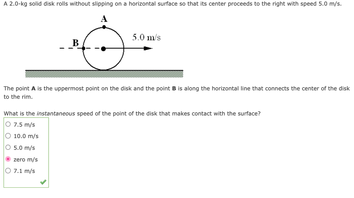 A 2.0-kg solid disk rolls without slipping on a horizontal surface so that its center proceeds to the right with speed 5.0 m/s.
A
B
5.0 m/s
The point A is the uppermost point on the disk and the point B is along the horizontal line that connects the center of the disk
to the rim.
What is the instantaneous speed of the point of the disk that makes contact with the surface?
O 7.5 m/s
O 10.0 m/s
O 5.0 m/s
O zero m/s
O 7.1 m/s