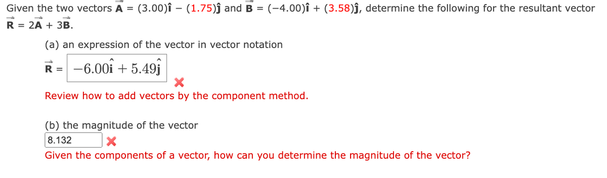 Given the two vectors A = (3.00)î - (1.75)ĵ and B = (-4.00)Î + (3.58)ĵ, determine the following for the resultant vector
R = 2A + 3B.
(a) an expression of the vector in vector notation
R = -6.00 +5.49j
Review how to add vectors by the component method.
(b) the magnitude of the vector
8.132
Given the components of a vector, how can you determine the magnitude of the vector?