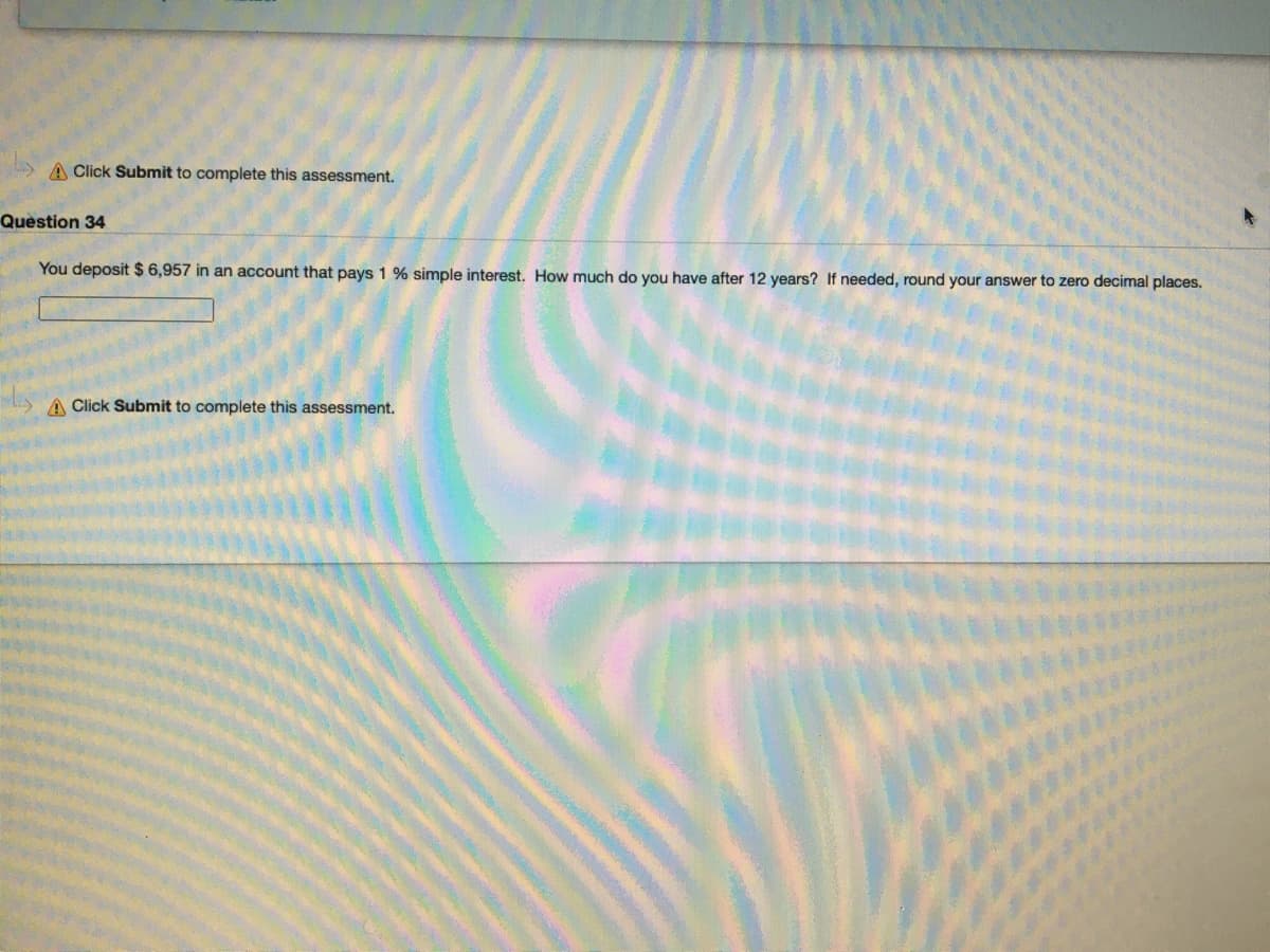 A Click Submit to complete this assessment.
Question 34
You deposit $ 6,957 in an account that pays 1 % simple interest. How much do you have after 12 years? If needed, round your answer to zero decimal places.
A Click Submit to complete this assessment.
