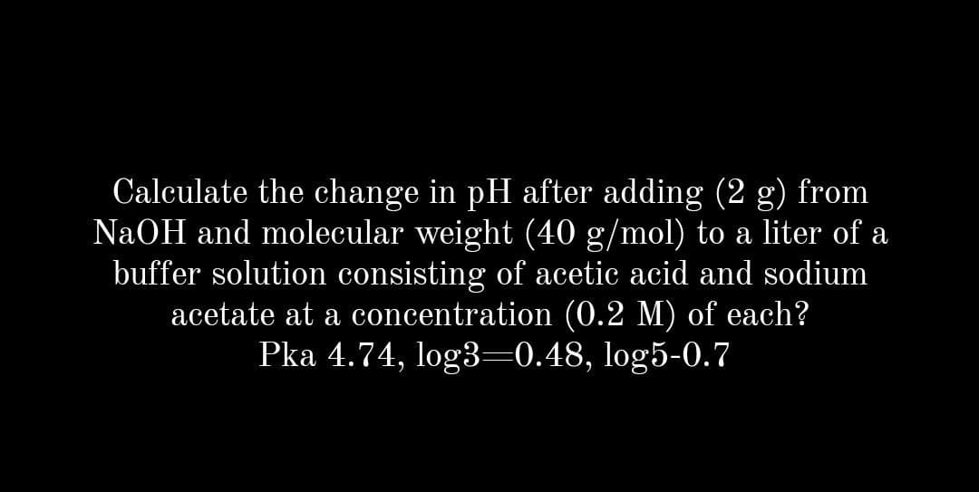 Calculate the change in pH after adding (2 g) from
NaOH and molecular weight (40 g/mol) to a liter of a
buffer solution consisting of acetic acid and sodium
acetate at a concentration (0.2 M) of each?
Pka 4.74, log3–0.48, log5-0.7
а
