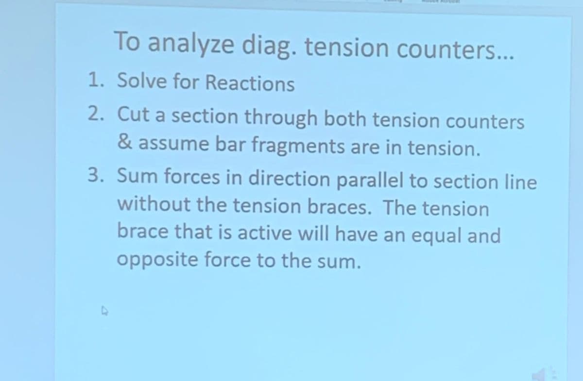 To analyze diag. tension counters...
1. Solve for Reactions
2. Cut a section through both tension counters
& assume bar fragments are in tension.
3. Sum forces in direction parallel to section line
without the tension braces. The tension
brace that is active will have an equal and
opposite force to the sum.