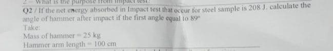 What is the purpose
Q2/ If the net energy absorbed in Impact test that occur for steel sample is 208 J. calculate the
angle of hammer after impact if the first angle equal to 89"
Take:
Mass of hammer 25 kg
Hammer arm length= 100 cm
