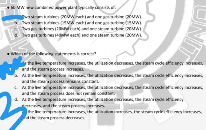 60 MW new combined power plant typically consists of:
wo steam turbines (20MW each) and one gas turbine (20MW).
b. Two steam turbines (15MW each) and one gas turbine (15MW).
c. Two gas turbines (20MW each) and one steam turbine (20MW).
d. Two gas turbines (40MW each) and one steam turbine (20MW).
• Which of the following statements is correct?
the live temperature increases, the utilization decreases, the steam cycle efficiency increases,
and the steam process increases.
b. As the live temperature increases, the utilization decreases, the steam cycle efficiency increases,
and the steam process remains constant.
c. As the live temperature increases, the utilization decreases, the steam cycle efficiency increases,
and the steam process does not remain constant.
d. As the live temperature increases, the utilization decreases, the steam cycle efficiency
decreases, and the steam process increases.
the live temperature increases, the utilization increases, the steam cycle efficiency increases,
nd the steam process decreases.
UNIT
