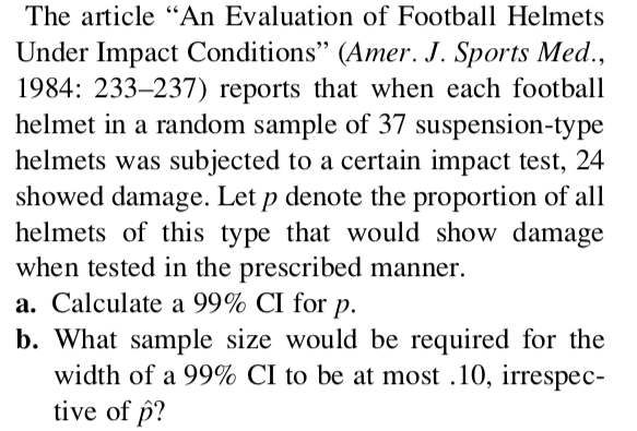 The article "An Evaluation of Football Helmets
Under Impact Conditions" (Amer. J. Sports Med.,
1984: 233–237) reports that when each football
helmet in a random sample of 37 suspension-type
helmets was subjected to a certain impact test, 24
showed damage. Let p denote the proportion of all
helmets of this type that would show damage
when tested in the prescribed manner.
a. Calculate a 99% CI for p.
b. What sample size would be required for the
width of a 99% CI to be at most .10, irrespec-
tive of p?
