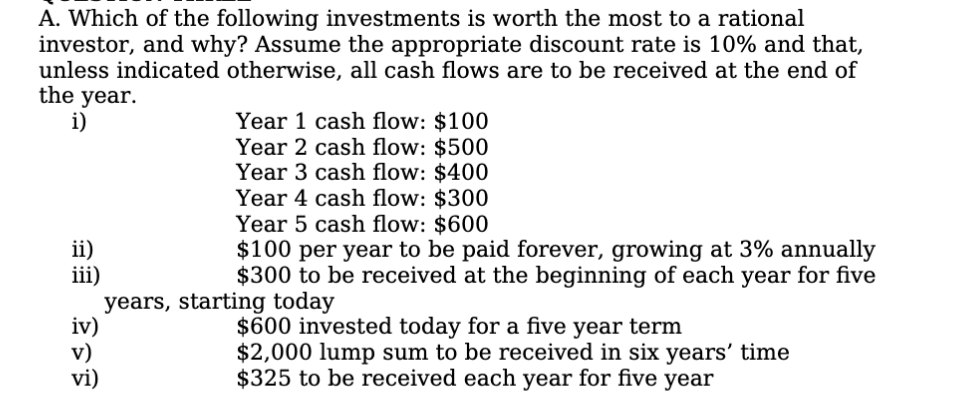 A. Which of the following investments is worth the most to a rational
investor, and why? Assume the appropriate discount rate is 10% and that,
unless indicated otherwise, all cash flows are to be received at the end of
the year.
i)
Year 1 cash flow: $100
Year 2 cash flow: $500
Year 3 cash flow: $400
Year 4 cash flow: $300
Year 5 cash flow: $600
$100 per year to be paid forever, growing at 3% annually
$300 to be received at the beginning of each year for five
ii)
iii)
years, starting today
iv)
$600 invested today for a five year term
$2,000 lump sum to be received in six years' time
$325 to be received each year for five year
vi)
