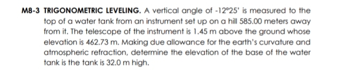 M8-3 TRIGONOMETRIC LEVELING. A vertical angle of -12°25' is measured to the
top of a water tank from an instrument set up on a hill 585.00 meters away
from it. The telescope of the instrument is 1.45 m above the ground whose
elevation is 462.73 m. Making due allowance for the earth's curvature and
atmospheric refraction, determine the elevation of the base of the water
tank is the tank is 32.0 m high.
