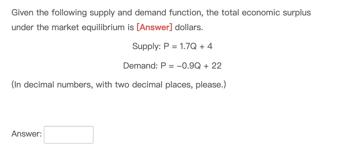 Given the following supply and demand function, the total economic surplus
under the market equilibrium is [Answer] dollars.
Supply: P = 1.7Q + 4
Demand: P = -0.9Q + 22
