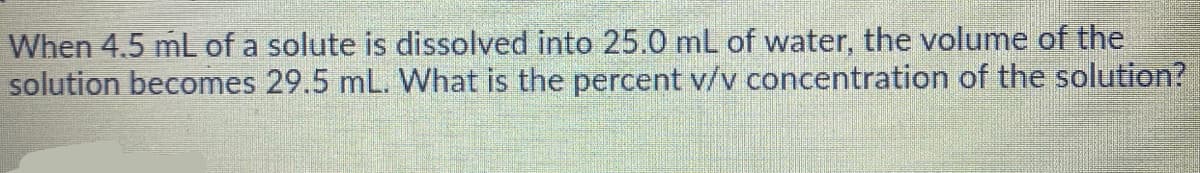 When 4.5 mL of a solute is dissolved into 25.0 mL of water, the volume of the
solution becomes 29.5 mL. What is the percent v/v concentration of the solution?
