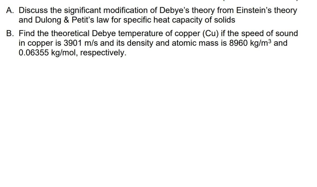 A. Discuss the significant modification of Debye's theory from Einstein's theory
and Dulong & Petit's law for specific heat capacity of solids
B. Find the theoretical Debye temperature of copper (Cu) if the speed of sound
in copper is 3901 m/s and its density and atomic mass is 8960 kg/m³ and
0.06355 kg/mol, respectively.