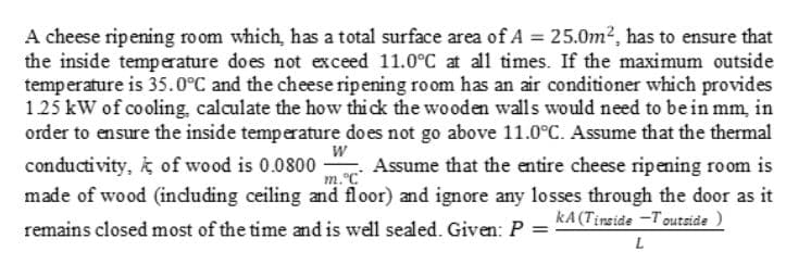 A cheese ripening room which, has a total surface area of A = 25.0m2, has to ensure that
the inside temperature does not exceed 11.0°C at all times. If the maximum outside
temperature is 35.0°C and the cheese ripening room has an air conditioner which provides
125 kW of cooling, calculate the how thi ck the wooden walls would need to bein mm, in
order to ensure the inside temperature do es not go above 11.0°C. Assume that the thermal
W
conductivity, k of wood is 0.0800
Assume that the entire cheese ripening room is
m.C
made of wood (including ceiling and floor) and ignore any losses through the door as it
remains closed most of the time and is well sealed. Given: P = KA(Tinside –Toutside )
L
