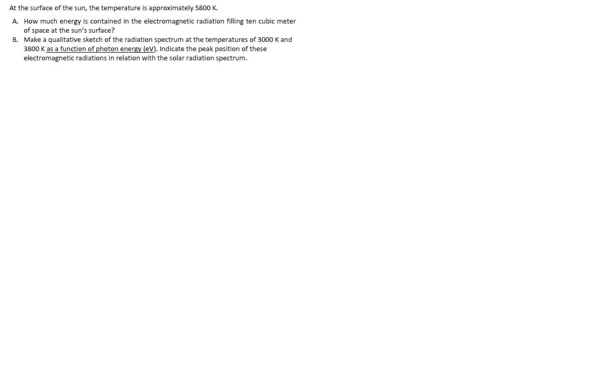 At the surface of the sun, the temperature is approximately 5800 K.
A. How much energy is contained in the electromagnetic radiation filling ten cubic meter
of space at the sun's surface?
B. Make a qualitative sketch of the radiation spectrum at the temperatures of 3000 K and
3800 K as a function of photon energy (eV). Indicate the peak position of these
electromagnetic radiations in relation with the solar radiation spectrum.