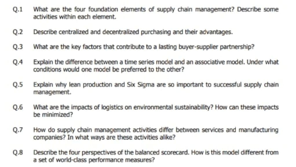 What are the four foundation elements of supply chain management? Describe some
activities within each element.
Q.1
Q.2 Describe centralized and decentralized purchasing and their advantages.
Q.3 What are the key factors that contribute to a lasting buyer-supplier partnership?
Q.4 Explain the difference between a time series model and an associative model. Under what
conditions would one model be preferred to the other?
Q.5 Explain why lean production and Six Sigma are so important to successful supply chain
management.
Q.6 What are the impacts of logistics on environmental sustainability? How can these impacts
be minimized?
Q.7 How do supply chain management activities differ between services and manufacturing
companies? In what ways are these activities alike?
Q.8
Describe the four perspectives of the balanced scorecard. How is this model different from
a set of world-class performance measures?
