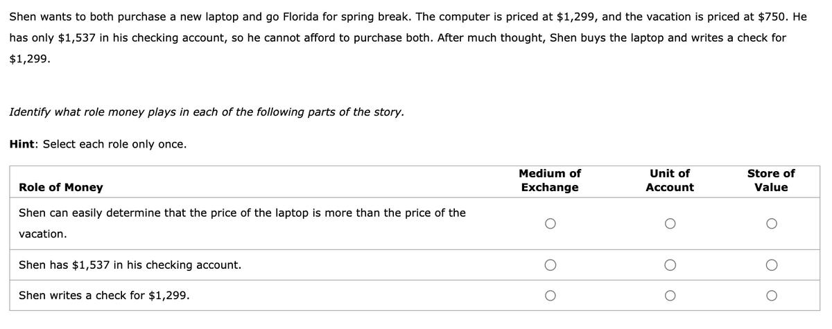 Shen wants to both purchase a new laptop and go Florida for spring break. The computer is priced at $1,299, and the vacation is priced at $750. He
has only $1,537 in his checking account, so he cannot afford to purchase both. After much thought, Shen buys the laptop and writes a check for
$1,299.
Identify what role money plays in each of the following parts of the story.
Hint: Select each role only once.
Role of Money
Shen can easily determine that the price of the laptop is more than the price of the
vacation.
Shen has $1,537 in his checking account.
Shen writes a check for $1,299.
Medium of
Exchange
Unit of
Account
Store of
Value
O
O
