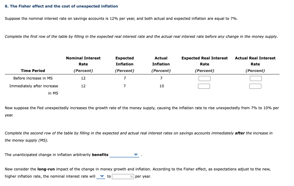 6. The Fisher effect and the cost of unexpected inflation
Suppose the nominal interest rate on savings accounts is 12% per year, and both actual and expected inflation are equal to 7%.
Complete the first row of the table by filling in the expected real interest rate and the actual real interest rate before any change in the money supply.
Time Period
Before increase in MS
Immediately after increase
in MS
Nominal Interest
Rate
(Percent)
12
12
Expected
Inflation
(Percent)
7
7
The unanticipated change in inflation arbitrarily benefits
Actual
Inflation
(Percent)
7
10
Expected Real Interest
Rate
(Percent)
Actual Real Interest
Rate
(Percent)
Now suppose the Fed unexpectedly increases the growth rate of the money supply, causing the inflation rate to rise unexpectedly from 7% to 10% per
year.
Complete the second row of the table by filling in the expected and actual real interest rates on savings accounts immediately after the increase in
the money supply (MS).
Now consider the long-run impact of the change in money growth and inflation. According to the Fisher effect, as expectations adjust to the new,
higher inflation rate, the nominal interest rate will to
per year.