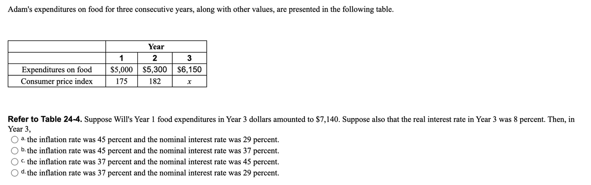 Adam's expenditures on food for three consecutive years, along with other values, are presented in the following table.
Expenditures on food
Consumer price index
Year
1
2
$5,000 $5,300
175 182
3
$6,150
X
Refer to Table 24-4. Suppose Will's Year 1 food expenditures in Year 3 dollars amounted to $7,140. Suppose also that the real interest rate in Year 3 was 8 percent. Then, in
Year 3,
a. the inflation rate was 45 percent and the nominal interest rate was 29 percent.
b. the inflation rate was 45 percent and the nominal interest rate was 37 percent.
c. the inflation rate was 37 percent and the nominal interest rate was 45 percent.
d. the inflation rate was 37 percent and the nominal interest rate was 29 percent.