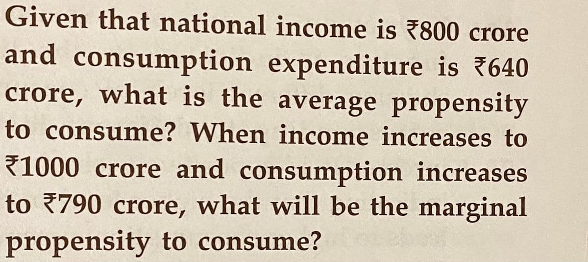 Given that national income is 7800 crore
and consumption expenditure is 640
crore, what is the average propensity
to consume? When income increases to
1000 crore and consumption increases
to 790 crore, what will be the marginal
propensity to consume?
