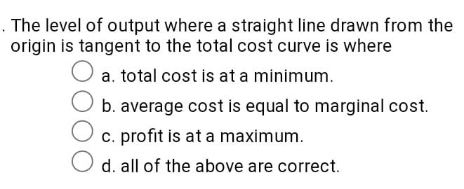 . The level of output where a straight line drawn from the
origin is tangent to the total cost curve is where
a. total cost is at a minimum.
b. average cost is equal to marginal cost.
c. profit is at a maximum.
d. all of the above are correct.

