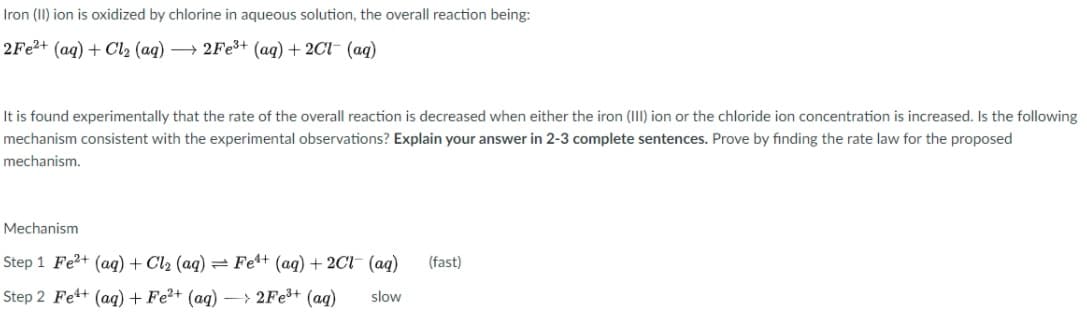 Iron (II) ion is oxidized by chlorine in aqueous solution, the overall reaction being:
2Fe?+ (aq) + Cl2 (aq) → 2FE3+ (aq) + 2Cl- (aq)
It is found experimentally that the rate of the overall reaction is decreased when either the iron (III) ion or the chloride ion concentration is increased. Is the following
mechanism consistent with the experimental observations? Explain your answer in 2-3 complete sentences. Prove by finding the rate law for the proposed
mechanism.
Mechanism
Step 1 Fe?+ (aq) + Cl2 (aq) = Fe4+ (aq) + 2Cl- (ag)
(fast)
Step 2 Fe+ (aq) + Fe2+ (aq) – > 2Fe3+ (ag)
slow
