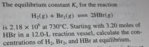 The equilibrium constant K, for the reaction
H2(g) + Br,(g) - 2HBr(g)
is 2.18 x 10 at 730°C. Starting with 3.20 moles of
HBr in a 12.0-L reaction vessel, calculate the con-
centrations of H2, Br2, and HBr at equilibrium.
