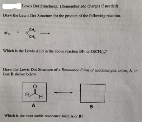 Lewis Dot Structures. (Remember add charges if needed)
Draw the Lewis Dot Structure for the product of the following reaction.
CH3
BF3
CHS
Which is the Lewis Acid in the above reaction BF, or O(CH,),?
Draw the Lewis Dot Structure of a Resonance Form of acetaldehyde anion, A, in
Box B shown below.
H.
A
B
Which is the most stable resonance form A or B?
