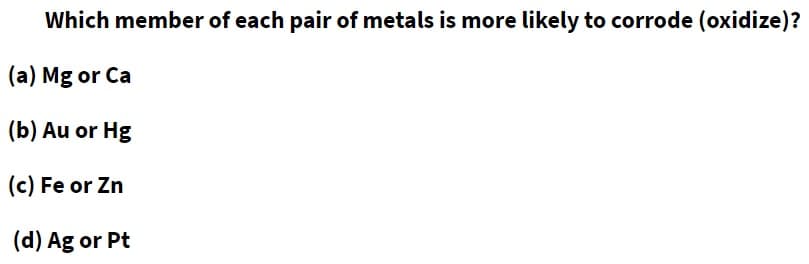 Which member of each pair of metals is more likely to corrode (oxidize)?
(a) Mg or Ca
(b) Au or Hg
(c) Fe or Zn
(d) Ag or Pt
