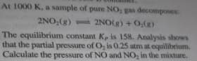 At 1000 K, a sample of pure NO, gas decomposes
2NO,(g) 2NO(g) +0,(g)
The equilibrium constant K, is 158. Analysis shows
that the partial pressure of O, is 0.25 atm at equilibrium.
Calculate the pressure of NO and NO, in the mixture.
