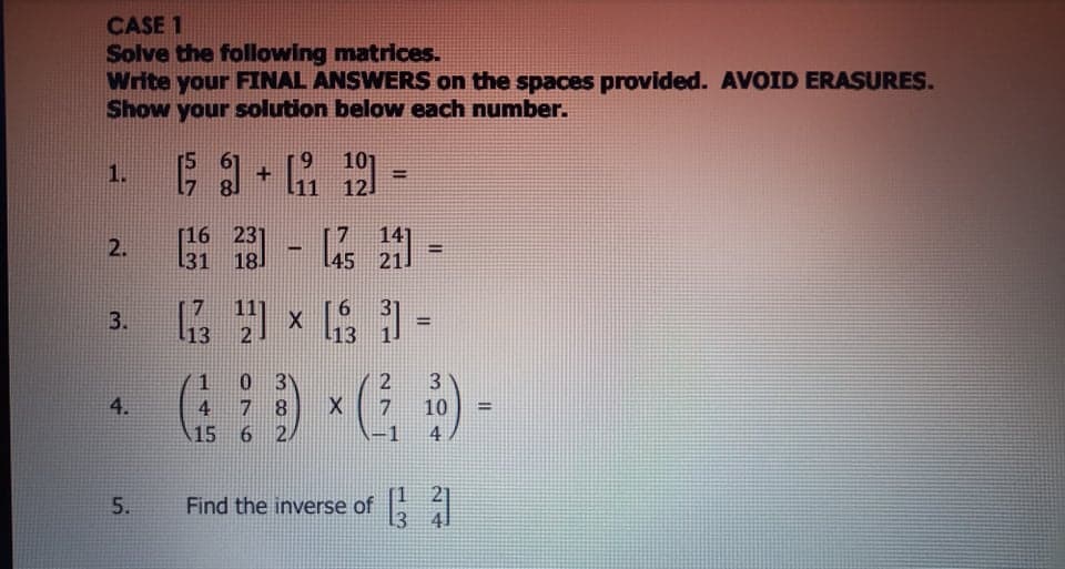 CASE 1
Solve the following matrices.
Write your FINAL ANSWERS on the spaces provided. AVOID ERASURES.
Show your solution below each number.
101
12.
1.
+
%3D
[16 231
18.
L31
14]
45 211
2.
!!
x =
3.
%3D
13
13
3)
1
7 8
4.
4
7
10
%3D
15
6 2
4
Find the inverse of
二2
5.
