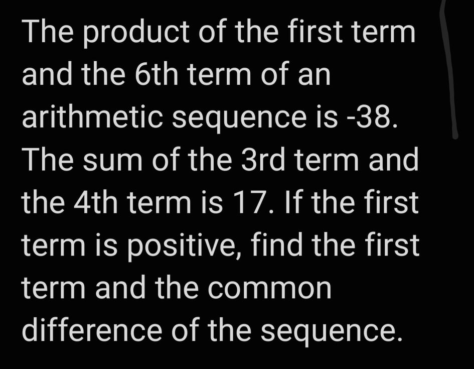 The product of the first term
and the 6th term of an
arithmetic sequence is -38.
The sum of the 3rd term and
the 4th term is 17. If the first
term is positive, find the first
term and the common
difference of the sequence.
