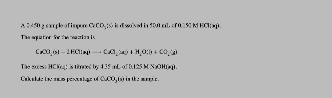 A 0.450 g sample of impure CaCO, (s) is dissolved in 50.0 mL of 0.150 M HC1(aq).
The equation for the reaction is
CACO, (s) + 2 HCI(aq) → CaCl, (aq) + H,O(1) + CO,(g)
The excess HCl(aq) is titrated by 4.35 mL of 0.125 M NaOH(aq).
Calculate the mass percentage of CaCO, (s) in the sample.
