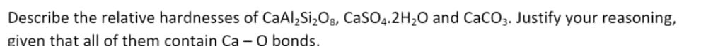 Describe the relative hardnesses of CaAl,Si,Og, CaSO4.2H2O and CaCO3. Justify your reasoning,
given that all of them contain Ca - O bonds.

