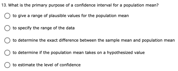 13. What is the primary purpose of a confidence interval for a population mean?
to give a range of plausible values for the population mean
to specify the range of the data
to determine the exact difference between the sample mean and population mean
to determine if the population mean takes on a hypothesized value
to estimate the level of confidence
