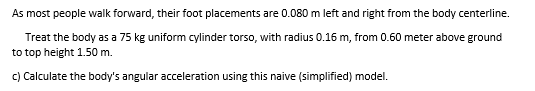 As most people walk forward, their foot placements are 0.080 m left and right from the body centerline.
Treat the body as a 75 kg uniform cylinder torso, with radius 0.16 m, from 0.60 meter above ground
to top height 1.50 m.
c) Calculate the body's angular acceleration using this naive (simplified) model.
