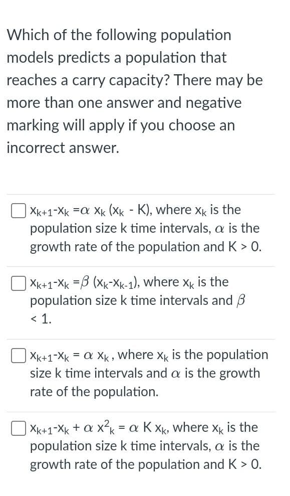 Which of the following population
models predicts a population that
reaches a carry capacity? There may be
more than one answer and negative
marking will apply if you choose an
incorrect answer.
Xk+1-Xk =a Xk (Xk - K), where Xk is the
population sizek time intervals, a is the
growth rate of the population and K > 0.
XK+1-Xk =3 (Xk-Xk-1), where x is the
population size k time intervals and B
< 1.
= a Xk , where Xk is the population
size k time intervals and a is the growth
Xk+1-Xk
rate of the population.
| Xk+1-Xk + a x?k
population size k time intervals, a is the
growth rate of the population and K > 0.
= a K Xk, where Xk is the
