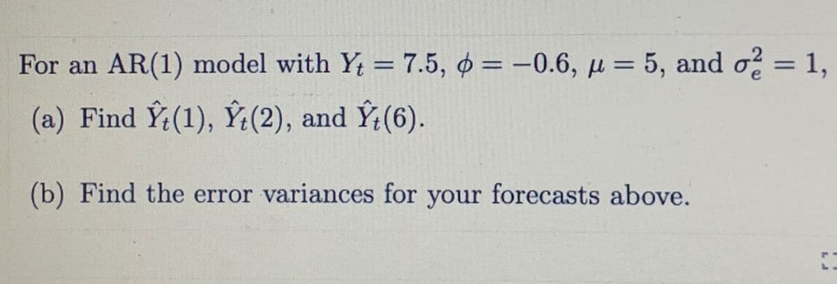 For an AR(1) model with Y = 7.5, o = -0.6,= 5, and o? = 1,
%3D
%3D
%3D
(a) Find Y:(1), Ý(2), and Ý:(6).
(b) Find the error variances for your forecasts above.
