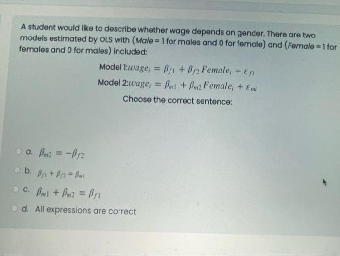 A student would like to describe whether wage depends on gender. There are two
models estimated by OLS with (Male =1 for males and 0 for female) and (Fermale =1 for
females and 0 for males) included:
%3!
Model 1:wage, = Bri +P2 Female, + E
Model 2:wage, = Bm1 + Bm2 Female, + Emi
%3D
%3D
Choose the correct sentence:
O a. Bm2 = -Pn
O b. Bn+ Pn= Bal
Oc. Bmi + Bm2 = B1
%3D
O d. All expressions are correct
