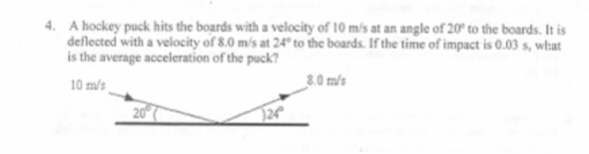 4. A hockey puck hits the boards with a velocity of 10 m/s at an angle of 20° to the boards. It is
deflected with a velocity of 8.0 m/s at 24° to the boards. If the time of impact is 0.03 s, what
is the average acceleration of the puck?
10 m/s
8.0 m/s
24
