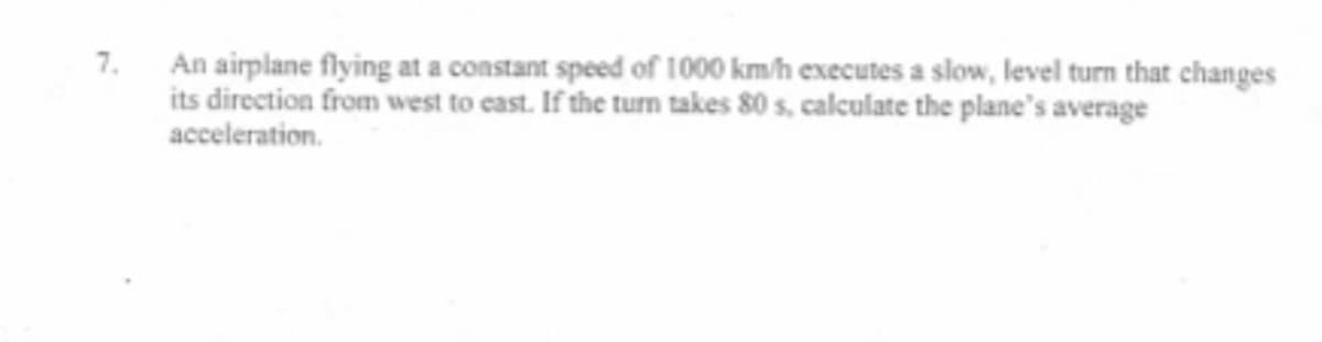 An airplane flying at a constant speed of 1000 km/h executes a slow, level turn that changes
its direction from west to cast. If the turn takes 80 s, calculate the plane's average
7.
acceleration.
