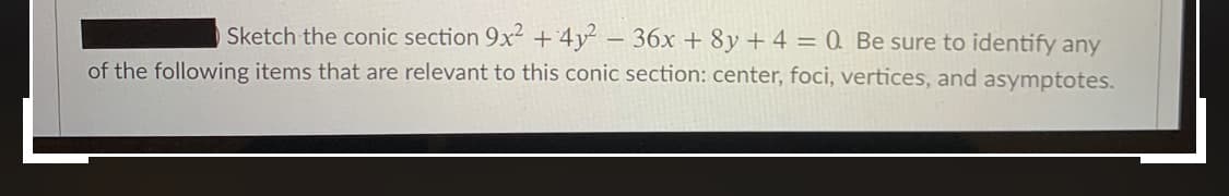 Sketch the conic section 9x2 +4y² – 36x + 8y+ 4 = 0 Be sure to identify any
of the following items that are relevant to this conic section: center, foci, vertices, and asymptotes.
