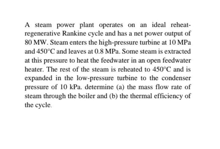 A steam power plant operates on an ideal reheat-
regenerative Rankine cycle and has a net power output of
80 MW. Steam enters the high-pressure turbine at 10 MPa
and 450°C and leaves at 0.8 MPa. Some steam is extracted
at this pressure to heat the feedwater in an open feedwater
heater. The rest of the steam is reheated to 450°C and is
expanded in the low-pressure turbine to the condenser
pressure of 10 kPa. determine (a) the mass flow rate of
steam through the boiler and (b) the thermal efficiency of
the cycle.
