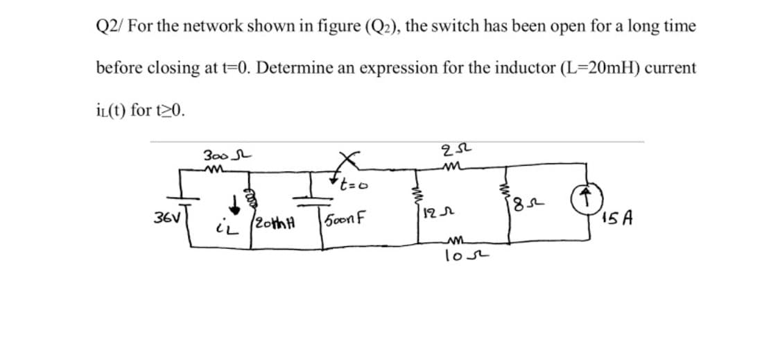 Q2/ For the network shown in figure (Q2), the switch has been open for a long time
before closing at t=0. Determine an expression for the inductor (L=20mH) current
İL(t) for t20.
300 L
36V
i, (2othH
50onF
15A
lose
