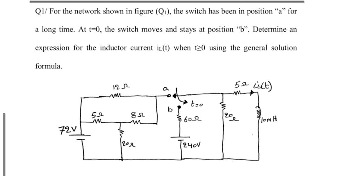 Q1/ For the network shown in figure (Qı), the switch has been in position “a" for
a long time. At t=0, the switch moves and stays at position "b". Determine an
expression for the inductor current iL(t) when t20 using the general solution
formula.
5sL Lielt)
122
a
tzo
6052
lom k
72V
202

