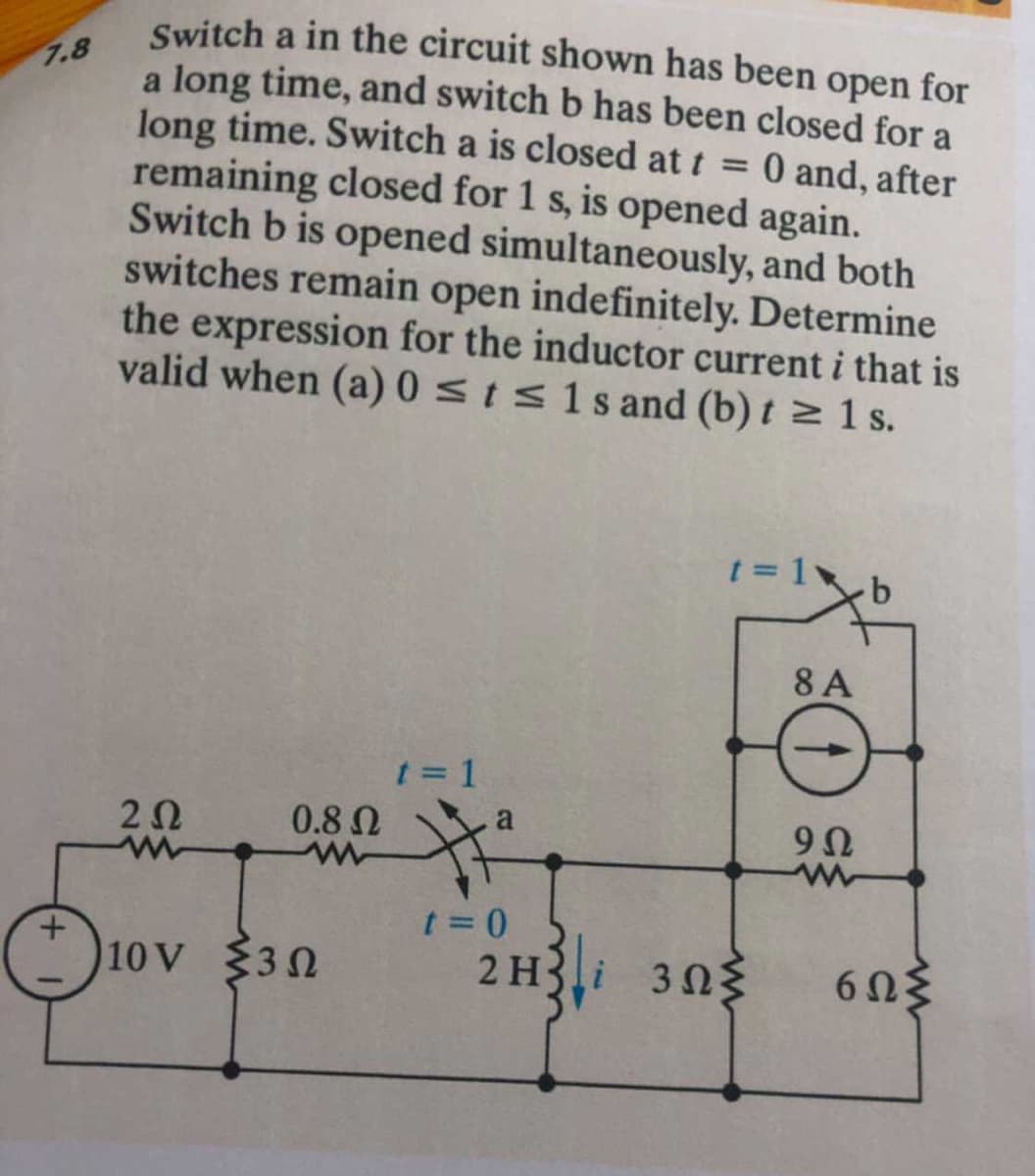 Switch a in the circuit shown has been open for
a long time, and switch b has been closed for a
long time. Switch a is closed at t = 0 and, after
remaining closed for 1 s, is opened again.
Switch b is opened simultaneously, and both
switches remain open indefinitely. Determine
the expression for the inductor current i that is
valid when (a) 0 sis1s and (b) t z 1 s.
7.8
t = 1
8 A
t = 1
0.8 0
20
t = 0
2 H3i 303
10 V 30
6Ωξ
