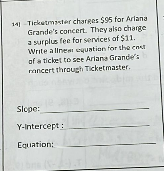14) - Ticketmaster charges $95 for Ariana
Grande's concert. They also charge
a surplus fee for services of $11.
Write a linear equation for the cost
of a ticket to see Ariana Grande's
concert through Ticketmaster.
Slope:
Y-Intercept :
Equation:
bns
