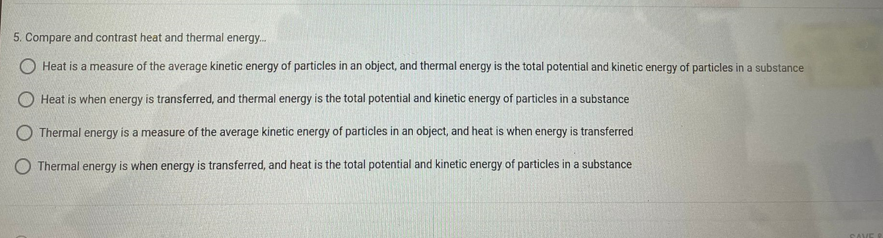 5. Compare and contrast heat and thermal energy.
O Heat is a measure of the average kinetic energy of particles in an object, and thermal energy is the total potential and kinetic energy of particles in a substance
O Heat is when energy is transferred, and thermal energy is the total potential and kinetic energy of particles in a substance
Thermal energy is a measure of the average kinetic energy of particles in an object, and heat is when energy is transferred
O Thermal energy is when energy is transferred, and heat is the total potential and kinetic energy of particles in a substance
