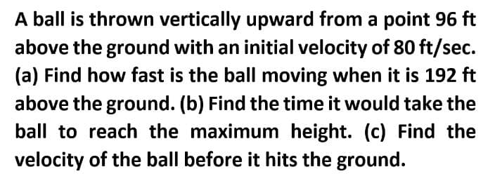 A ball is thrown vertically upward from a point 96 ft
above the ground with an initial velocity of 80 ft/sec.
(a) Find how fast is the ball moving when it is 192 ft
above the ground. (b) Find the time it would take the
ball to reach the maximum height. (c) Find the
velocity of the ball before it hits the ground.
