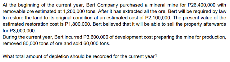 At the beginning of the current year, Bert Company purchased a mineral mine for P26,400,000 with
removable ore estimated at 1,200,000 tons. After it has extracted all the ore, Bert will be required by law
to restore the land to its original condition at an estimated cost of P2,100,000. The present value of the
estimated restoration cost is P1,800,000. Bert believed that it will be able to sell the property afterwards
for P3,000,000.
During the current year, Bert incurred P3,600,000 of development cost preparing the mine for production,
removed 80,000 tons of ore and sold 60,000 tons.
What total amount of depletion should be recorded for the current year?
