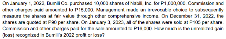 On January 1, 2022, Bumili Co. purchased 10,000 shares of Nabili, Inc. for P1,000,000. Commission and
other charges paid amounted to P15,000. Management made an irrevocable choice to subsequently
measure the shares at fair value through other comprehensive income. On December 31, 2022, the
shares are quoted at P90 per share. On January 3, 2023, all of the shares were sold at P105 per share.
Commission and other charges paid for the sale amounted to P16,000. How much is the unrealized gain
(loss) recognized in Bumili's 2022 profit or loss?
