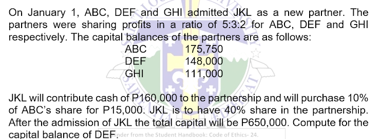 On January 1, ABC, DEF and GHI admitted JKL as a new partner. The
partners were sharing profits in a ratio of 5:3:2 for ABC, DEF and GHI
respectively. The capital balances of the partners are as follows:
ABC
DEF
GHI
LOAD
175,750
148,000
111,000
JKL will contribute cash of P160,000 to the partnership and will purchase 10%
of ABC's share for P15,000. JKL is to have 40% share in the partnership.
After the admission of JKL the total capital will be P650,000. Compute for the
capital balance of DEFinder from the Student Handbook: Code of Ethics- 24.