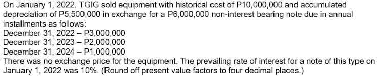 On January 1, 2022. TGIG sold equipment with historical cost of P10,000,000 and accumulated
depreciation of P5,500,000 in exchange for a P6,000,000 non-interest bearing note due in annual
installments as follows:
December 31, 2022 – P3,000,000
December 31, 2023 – P2,000,000
December 31, 2024 – P1,000,000
There was no exchange price for the equipment. The prevailing rate of interest for a note of this type on
January 1, 2022 was 10%. (Round off present value factors to four decimal places.)
