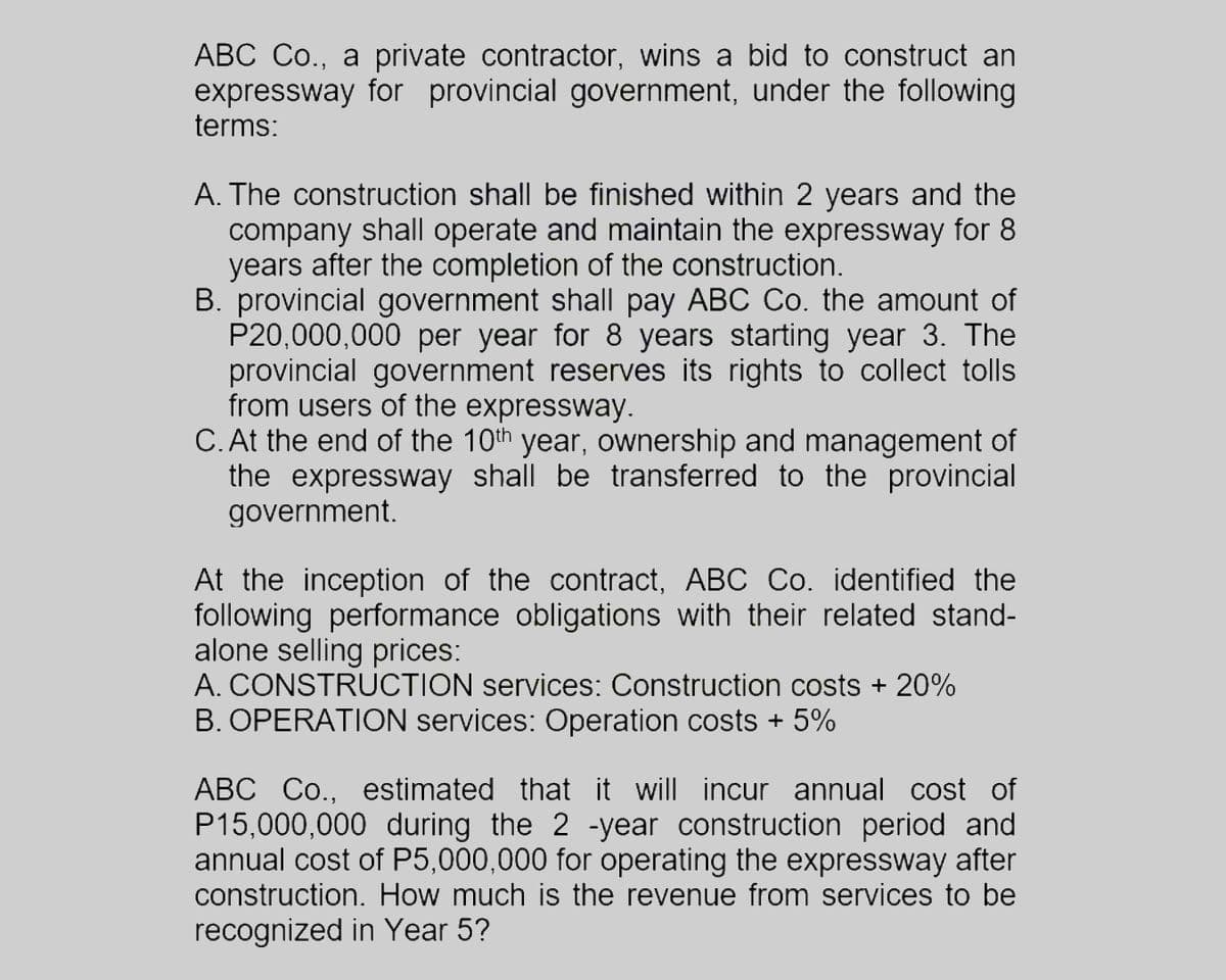 ABC Co., a private contractor, wins a bid to construct an
expressway for provincial government, under the following
terms:
A. The construction shall be finished within 2 years and the
company shall operate and maintain the expressway for 8
years after the completion of the construction.
B. provincial government shall pay ABC Co. the amount of
P20,000,000 per year for 8 years starting year 3. The
provincial government reserves its rights to collect tolls
from users of the expressway.
C. At the end of the 10th year, ownership and management of
the expressway shall be transferred to the provincial
government.
At the inception of the contract, ABC Co. identified the
following performance obligations with their related stand-
alone selling prices:
A. CONSTRUCTION services: Construction costs + 20%
B. OPERATION services: Operation costs + 5%
ABC Co., estimated that it will incur annual cost of
P15,000,000 during the 2 -year construction period and
annual cost of P5,000,000 for operating the expressway after
construction. How much is the revenue from services to be
recognized in Year 5?